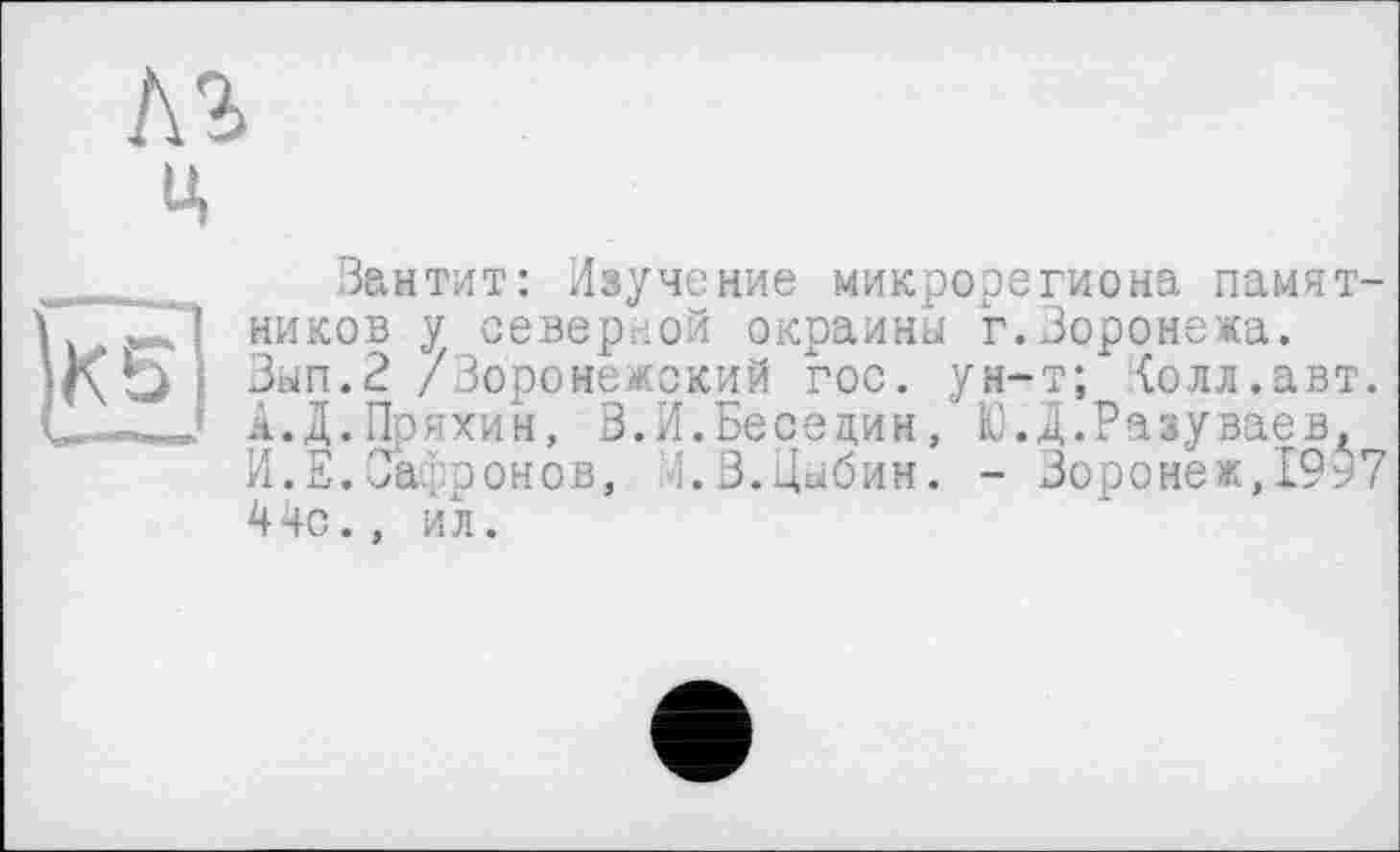 ﻿кг
ц
Ss|
Вантит: Изучение микрорегиона памятников у северной окраины г.Воронежа. Зып.2 /Воронежский гос. ун-т; {олл.авт. А.Д.Пряхин, В.И.Беседин, Ю.Д.Разуваев, И.Е.Сафронов, 4.В.Цыбин. - Воронеж,1957 44с., ил.